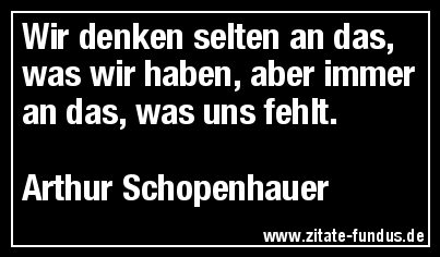 Wir denken selten an das, was wir haben, aber immer an das, was uns fehlt. (Arthur Schopenhauer)